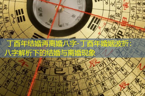  丁酉年结婚再离婚八字-丁酉年婚姻波折：八字解析下的结婚与离婚现象