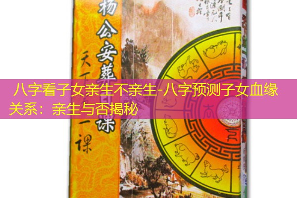  八字看子女亲生不亲生-八字预测子女血缘关系：亲生与否揭秘