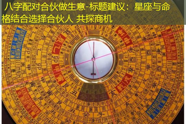  八字配对合伙做生意-标题建议：星座与命格结合选择合伙人 共探商机